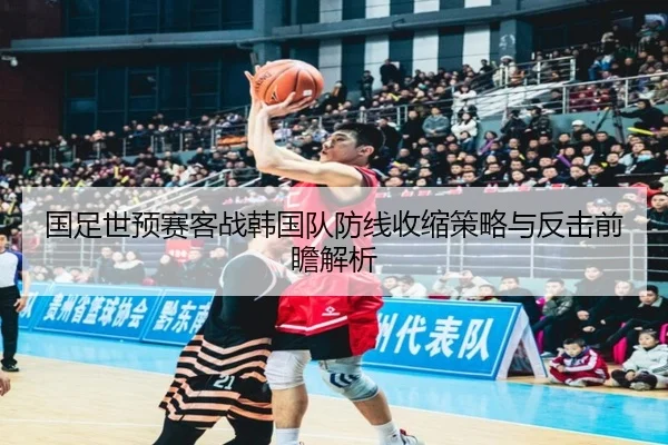 国足世预赛客战韩国队防线收缩策略与反击前瞻解析 - YIANGSPORTS