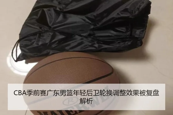 CBA季前赛广东男篮年轻后卫轮换调整效果被复盘解析 - YIANGSPORTS