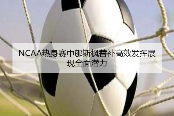 NCAA热身赛中郇斯枫替补高效发挥展现全面潜力 - YIANGSPORTS