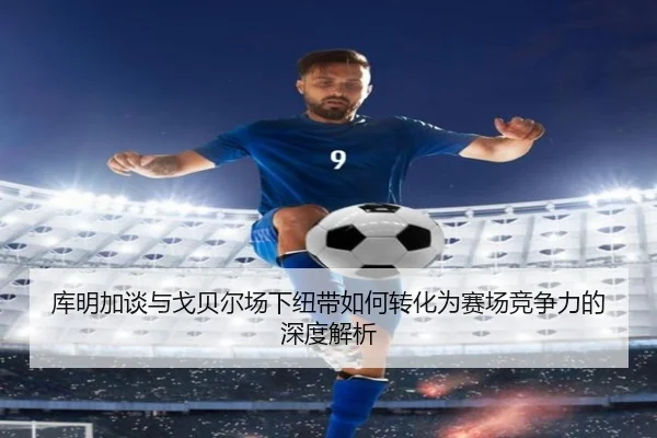 库明加谈与戈贝尔场下纽带如何转化为赛场竞争力的深度解析 - YIANGSPORTS